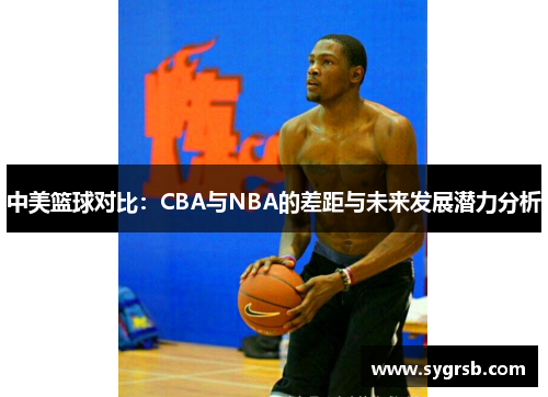 中美篮球对比：CBA与NBA的差距与未来发展潜力分析